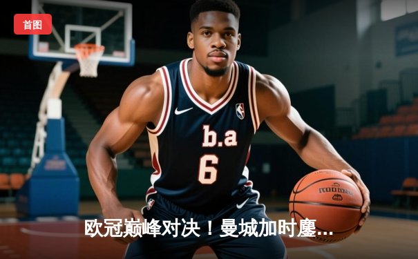 欧冠巅峰对决！曼城加时鏖战4-3险胜皇马，哈兰德双响主宰伊蒂哈德