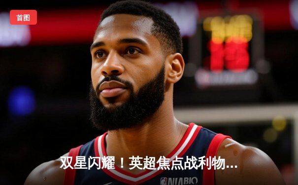 双星闪耀！英超焦点战利物浦3-1逆转阿森纳，萨拉赫传射建功