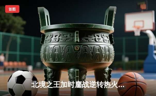 北境之王加时鏖战逆转热火，巴恩斯全能发挥锁定胜局