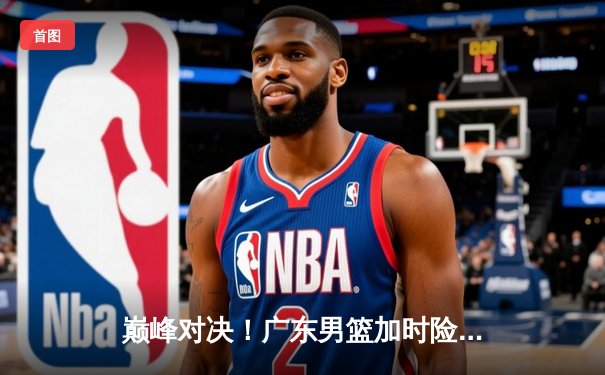 巅峰对决！广东男篮加时险胜辽宁，胡明轩35分力挽狂澜