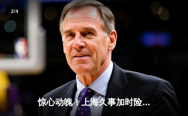 惊心动魄！上海久事加时险胜广东宏远，王哲林33+16主宰内线 - 2