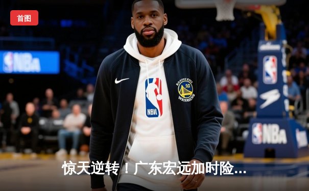 惊天逆转！广东宏远加时险胜辽宁本钢，胡明轩36分创生涯新高