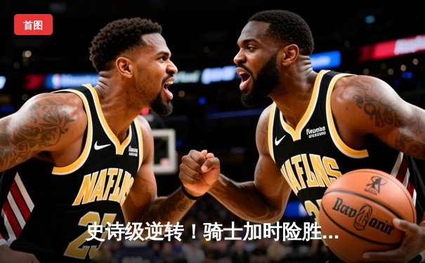 史诗级逆转！骑士加时险胜勇士，米切尔狂砍45分创赛季新高