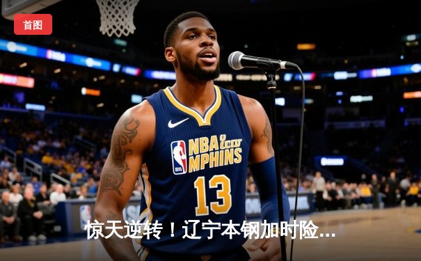 惊天逆转！辽宁本钢加时险胜浙江广厦，赵继伟砍下三双主导翻盘