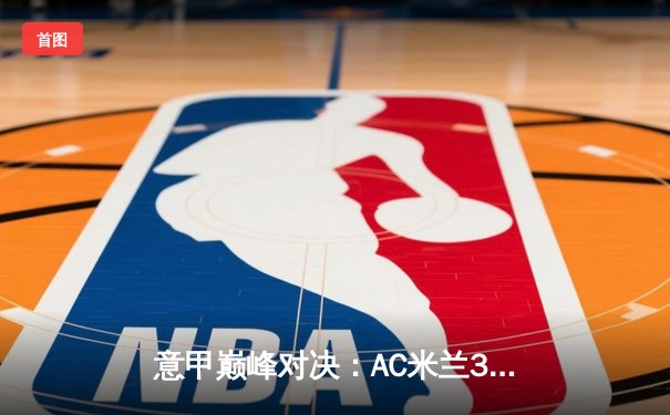 意甲巅峰对决：AC米兰3-2险胜国际米兰，莱奥双响导演逆转好戏