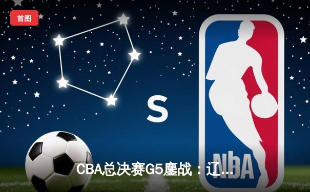 CBA总决赛G5鏖战：辽宁本钢加时逆转广东宏远 成功卫冕总冠军