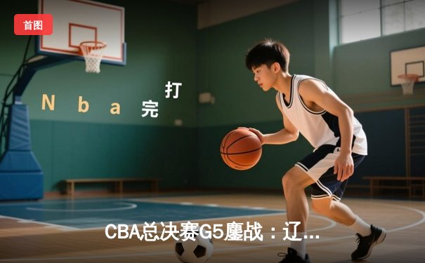 CBA总决赛G5鏖战：辽宁本钢加时逆转广东宏远 成功卫冕总冠军